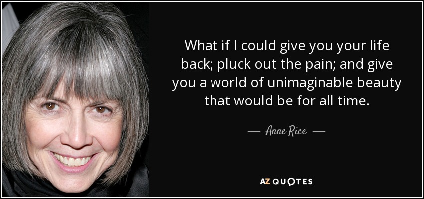 What if I could give you your life back; pluck out the pain; and give you a world of unimaginable beauty that would be for all time. - Anne Rice