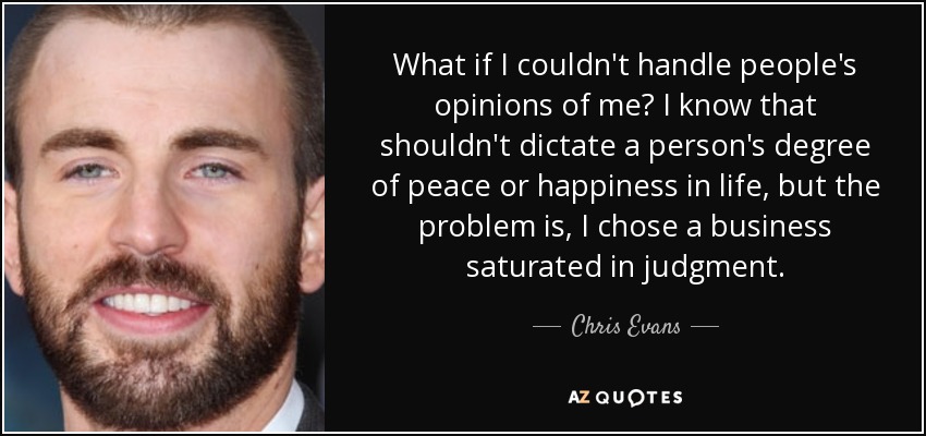 What if I couldn't handle people's opinions of me? I know that shouldn't dictate a person's degree of peace or happiness in life, but the problem is, I chose a business saturated in judgment. - Chris Evans