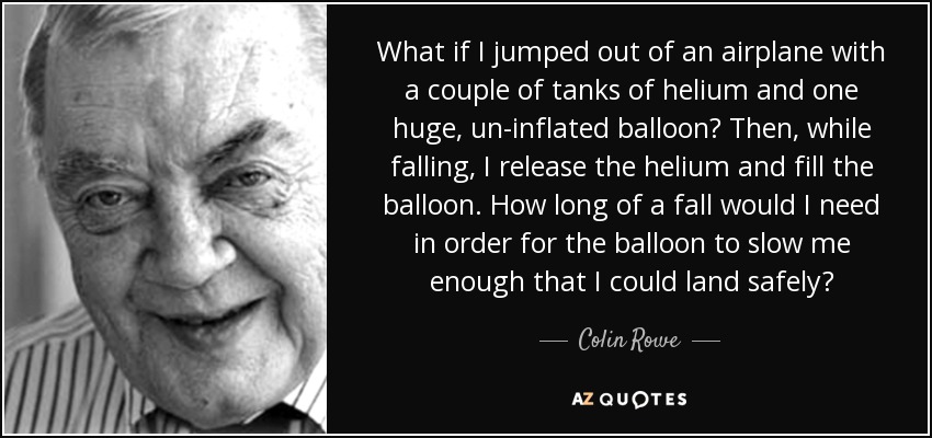 What if I jumped out of an airplane with a couple of tanks of helium and one huge, un-inflated balloon? Then, while falling, I release the helium and fill the balloon. How long of a fall would I need in order for the balloon to slow me enough that I could land safely? - Colin Rowe