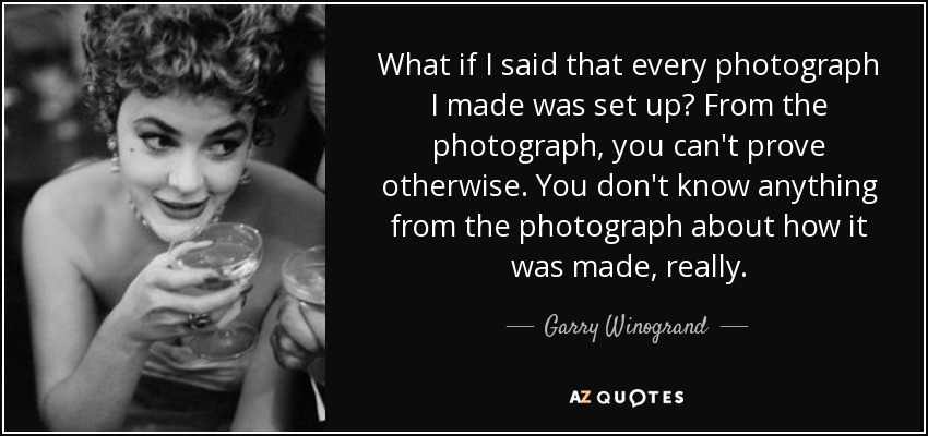 What if I said that every photograph I made was set up? From the photograph, you can't prove otherwise. You don't know anything from the photograph about how it was made, really. - Garry Winogrand