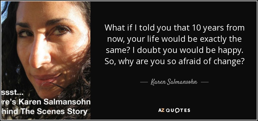 What if I told you that 10 years from now, your life would be exactly the same? I doubt you would be happy. So, why are you so afraid of change? - Karen Salmansohn