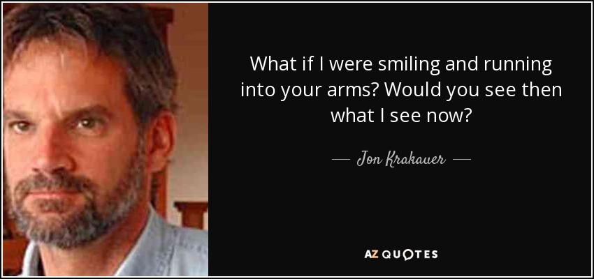 What if I were smiling and running into your arms? Would you see then what I see now? - Jon Krakauer