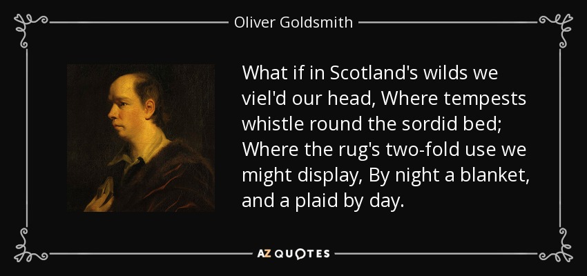 What if in Scotland's wilds we viel'd our head, Where tempests whistle round the sordid bed; Where the rug's two-fold use we might display, By night a blanket, and a plaid by day. - Oliver Goldsmith