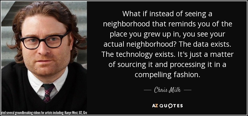 What if instead of seeing a neighborhood that reminds you of the place you grew up in, you see your actual neighborhood? The data exists. The technology exists. It's just a matter of sourcing it and processing it in a compelling fashion. - Chris Milk