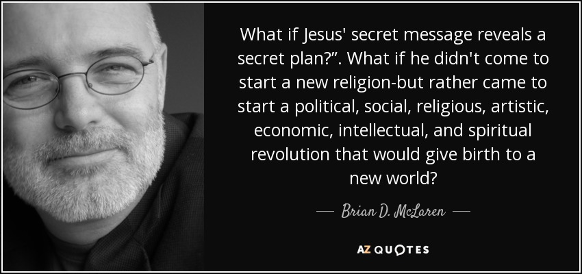 What if Jesus' secret message reveals a secret plan?”. What if he didn't come to start a new religion-but rather came to start a political, social, religious, artistic, economic, intellectual, and spiritual revolution that would give birth to a new world? - Brian D. McLaren