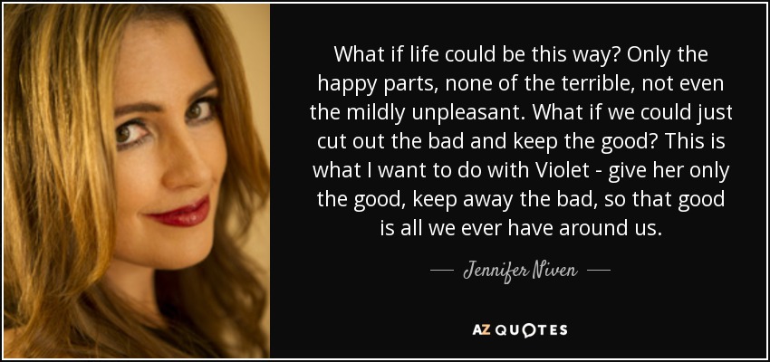 What if life could be this way? Only the happy parts, none of the terrible, not even the mildly unpleasant. What if we could just cut out the bad and keep the good? This is what I want to do with Violet - give her only the good, keep away the bad, so that good is all we ever have around us. - Jennifer Niven