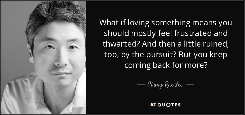 What if loving something means you should mostly feel frustrated and thwarted? And then a little ruined, too, by the pursuit? But you keep coming back for more? - Chang-Rae Lee
