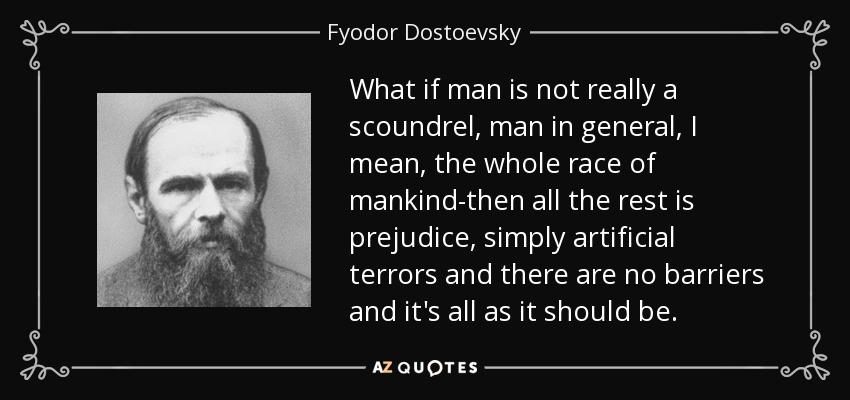 What if man is not really a scoundrel, man in general, I mean, the whole race of mankind-then all the rest is prejudice, simply artificial terrors and there are no barriers and it's all as it should be. - Fyodor Dostoevsky