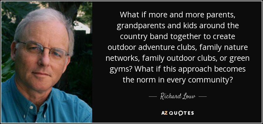 What if more and more parents, grandparents and kids around the country band together to create outdoor adventure clubs, family nature networks, family outdoor clubs, or green gyms? What if this approach becomes the norm in every community? - Richard Louv