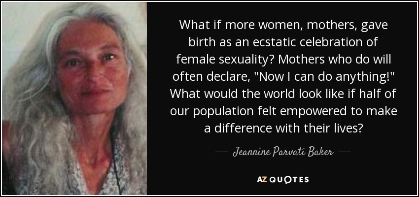 What if more women, mothers, gave birth as an ecstatic celebration of female sexuality? Mothers who do will often declare, 