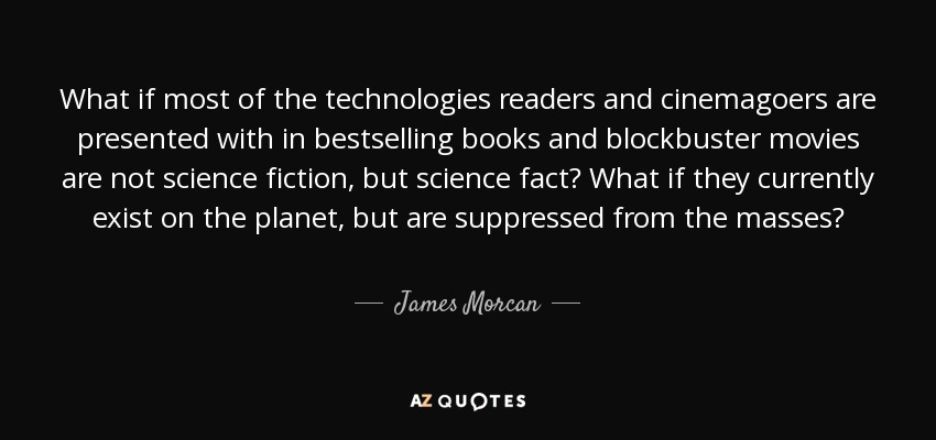 What if most of the technologies readers and cinemagoers are presented with in bestselling books and blockbuster movies are not science fiction, but science fact? What if they currently exist on the planet, but are suppressed from the masses? - James Morcan