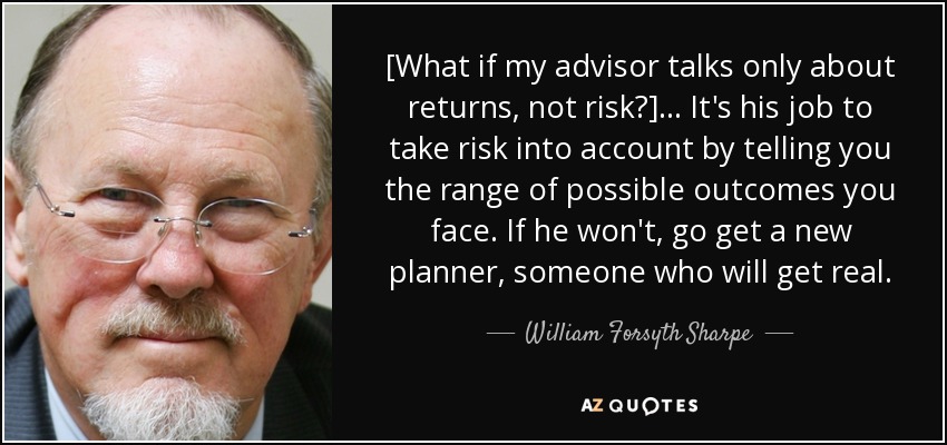 [What if my advisor talks only about returns, not risk?] ... It's his job to take risk into account by telling you the range of possible outcomes you face. If he won't, go get a new planner, someone who will get real. - William Forsyth Sharpe