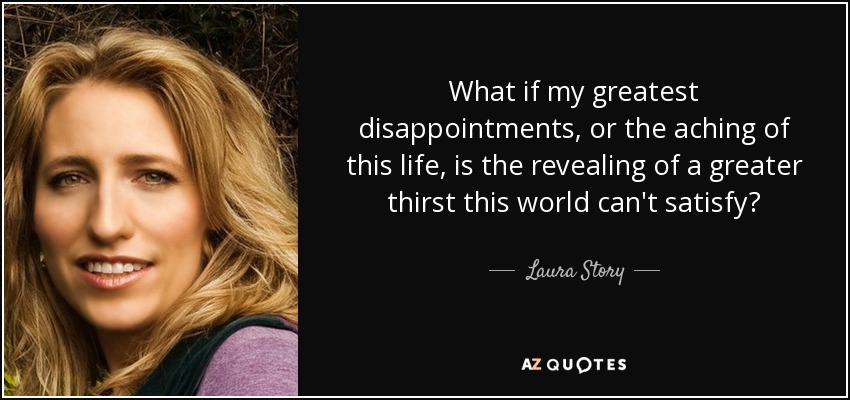 What if my greatest disappointments, or the aching of this life, is the revealing of a greater thirst this world can't satisfy? - Laura Story