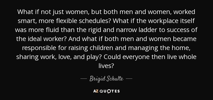What if not just women, but both men and women, worked smart, more flexible schedules? What if the workplace itself was more fluid than the rigid and narrow ladder to success of the ideal worker? And what if both men and women became responsible for raising children and managing the home, sharing work, love, and play? Could everyone then live whole lives? - Brigid Schulte