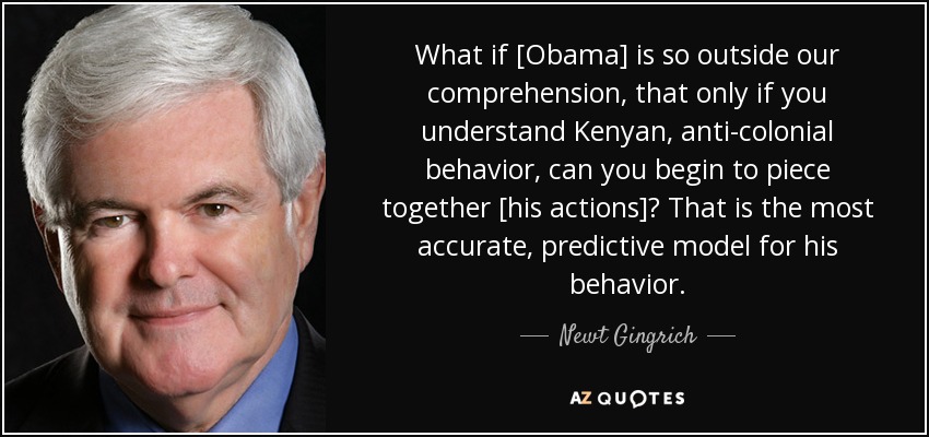 What if [Obama] is so outside our comprehension, that only if you understand Kenyan, anti-colonial behavior, can you begin to piece together [his actions]? That is the most accurate, predictive model for his behavior. - Newt Gingrich