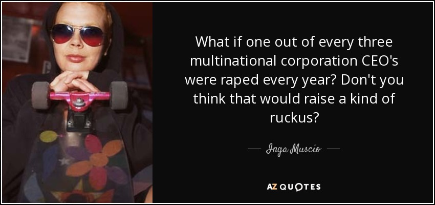 What if one out of every three multinational corporation CEO's were raped every year? Don't you think that would raise a kind of ruckus? - Inga Muscio