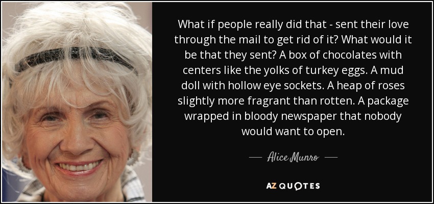 What if people really did that - sent their love through the mail to get rid of it? What would it be that they sent? A box of chocolates with centers like the yolks of turkey eggs. A mud doll with hollow eye sockets. A heap of roses slightly more fragrant than rotten. A package wrapped in bloody newspaper that nobody would want to open. - Alice Munro