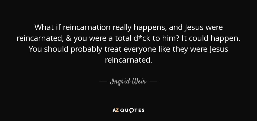 What if reincarnation really happens, and Jesus were reincarnated, & you were a total d*ck to him? It could happen. You should probably treat everyone like they were Jesus reincarnated. - Ingrid Weir