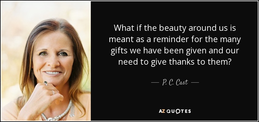 What if the beauty around us is meant as a reminder for the many gifts we have been given and our need to give thanks to them? - P. C. Cast