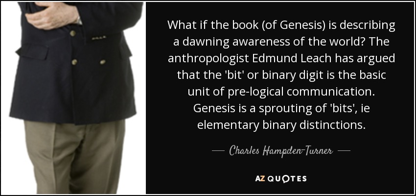 What if the book (of Genesis) is describing a dawning awareness of the world? The anthropologist Edmund Leach has argued that the 'bit' or binary digit is the basic unit of pre-logical communication. Genesis is a sprouting of 'bits', ie elementary binary distinctions. - Charles Hampden-Turner