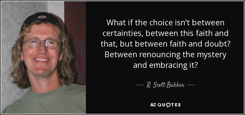 What if the choice isn’t between certainties, between this faith and that, but between faith and doubt? Between renouncing the mystery and embracing it? - R. Scott Bakker
