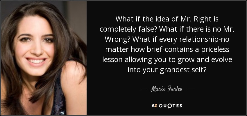 What if the idea of Mr. Right is completely false? What if there is no Mr. Wrong? What if every relationship-no matter how brief-contains a priceless lesson allowing you to grow and evolve into your grandest self? - Marie Forleo