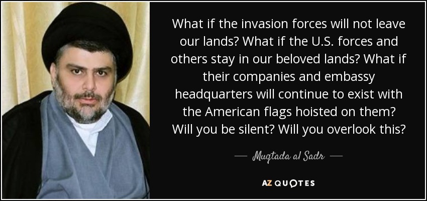 What if the invasion forces will not leave our lands? What if the U.S. forces and others stay in our beloved lands? What if their companies and embassy headquarters will continue to exist with the American flags hoisted on them? Will you be silent? Will you overlook this? - Muqtada al Sadr