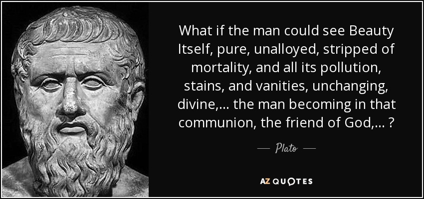 What if the man could see Beauty Itself, pure, unalloyed, stripped of mortality, and all its pollution, stains, and vanities, unchanging, divine,... the man becoming in that communion, the friend of God,... ? - Plato