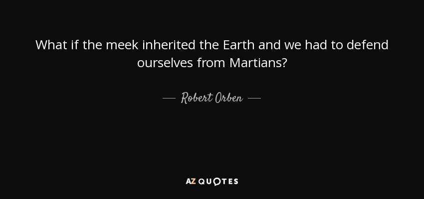 What if the meek inherited the Earth and we had to defend ourselves from Martians? - Robert Orben