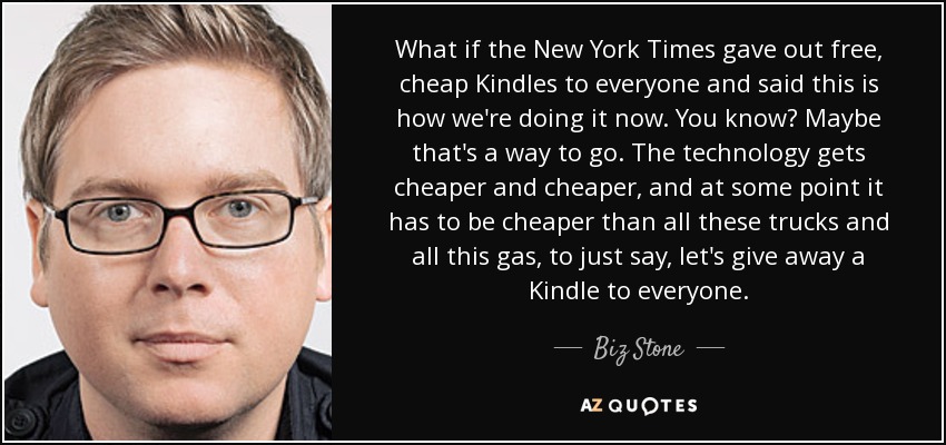 What if the New York Times gave out free, cheap Kindles to everyone and said this is how we're doing it now. You know? Maybe that's a way to go. The technology gets cheaper and cheaper, and at some point it has to be cheaper than all these trucks and all this gas, to just say, let's give away a Kindle to everyone. - Biz Stone