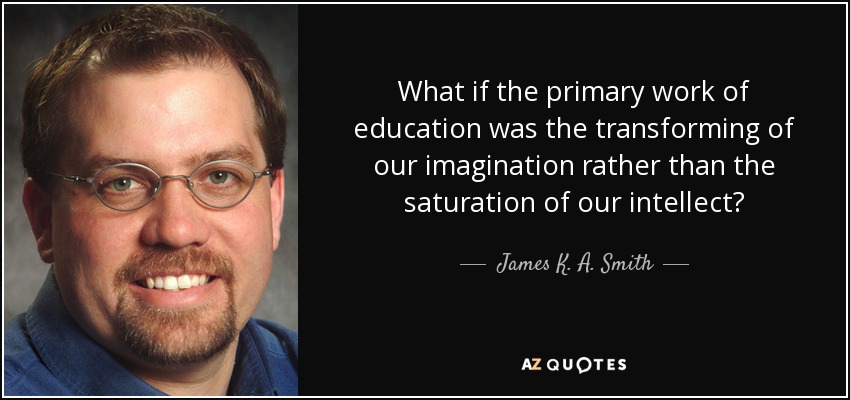 What if the primary work of education was the transforming of our imagination rather than the saturation of our intellect? - James K. A. Smith