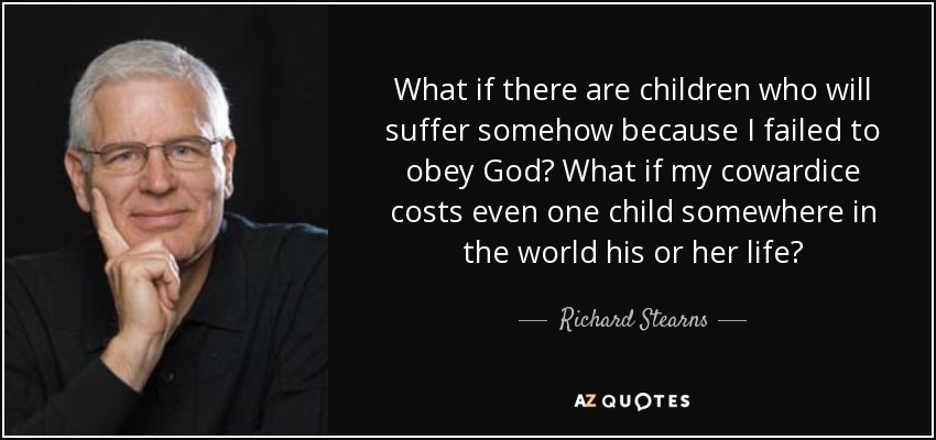 What if there are children who will suffer somehow because I failed to obey God? What if my cowardice costs even one child somewhere in the world his or her life? - Richard Stearns