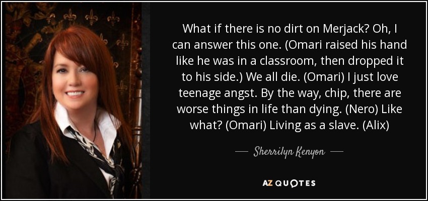 What if there is no dirt on Merjack? Oh, I can answer this one. (Omari raised his hand like he was in a classroom, then dropped it to his side.) We all die. (Omari) I just love teenage angst. By the way, chip, there are worse things in life than dying. (Nero) Like what? (Omari) Living as a slave. (Alix) - Sherrilyn Kenyon