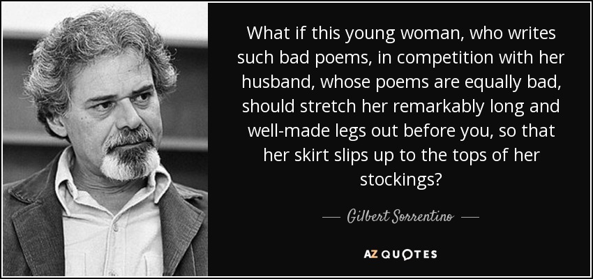 What if this young woman, who writes such bad poems, in competition with her husband, whose poems are equally bad, should stretch her remarkably long and well-made legs out before you, so that her skirt slips up to the tops of her stockings? - Gilbert Sorrentino