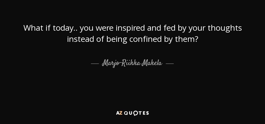 What if today.. you were inspired and fed by your thoughts instead of being confined by them? - Marjo-Riikka Makela