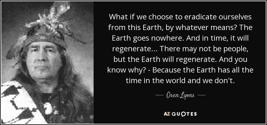What if we choose to eradicate ourselves from this Earth, by whatever means? The Earth goes nowhere. And in time, it will regenerate... There may not be people, but the Earth will regenerate. And you know why? - Because the Earth has all the time in the world and we don't. - Oren Lyons