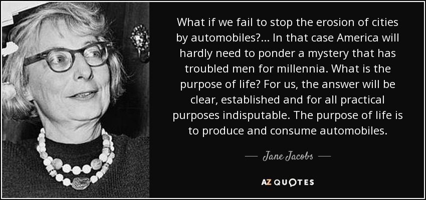 What if we fail to stop the erosion of cities by automobiles? ... In that case America will hardly need to ponder a mystery that has troubled men for millennia. What is the purpose of life? For us, the answer will be clear, established and for all practical purposes indisputable. The purpose of life is to produce and consume automobiles. - Jane Jacobs