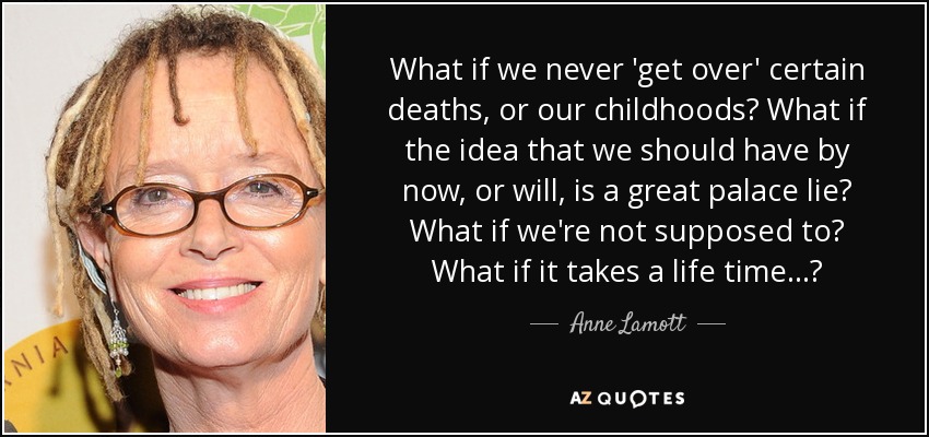 What if we never 'get over' certain deaths, or our childhoods? What if the idea that we should have by now, or will, is a great palace lie? What if we're not supposed to? What if it takes a life time...? - Anne Lamott