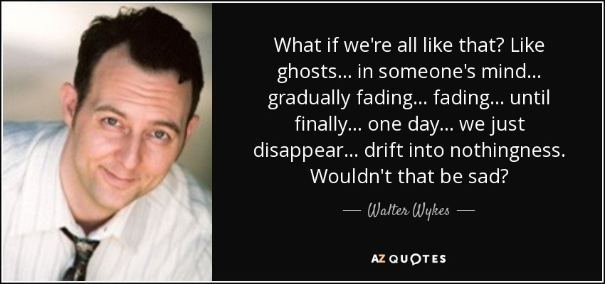 What if we're all like that? Like ghosts ... in someone's mind ... gradually fading ... fading ... until finally ... one day ... we just disappear ... drift into nothingness. Wouldn't that be sad? - Walter Wykes