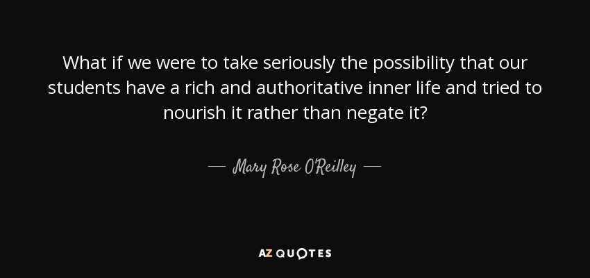 What if we were to take seriously the possibility that our students have a rich and authoritative inner life and tried to nourish it rather than negate it? - Mary Rose O'Reilley