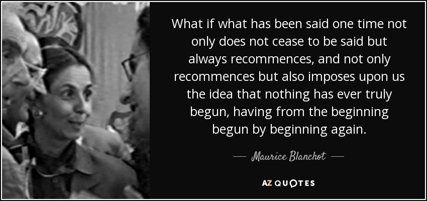 What if what has been said one time not only does not cease to be said but always recommences, and not only recommences but also imposes upon us the idea that nothing has ever truly begun, having from the beginning begun by beginning again. - Maurice Blanchot