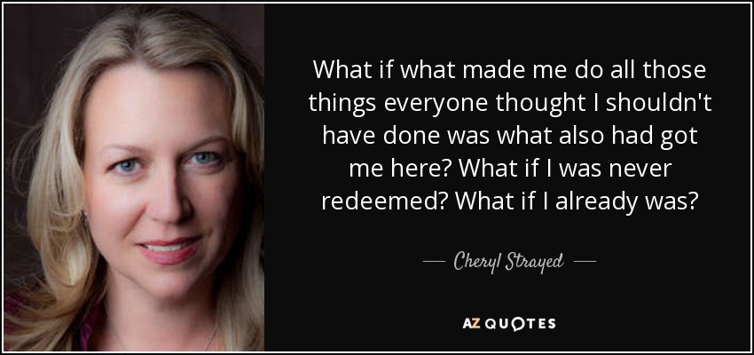 What if what made me do all those things everyone thought I shouldn't have done was what also had got me here? What if I was never redeemed? What if I already was? - Cheryl Strayed