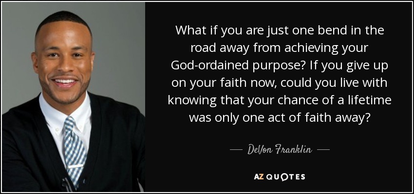 What if you are just one bend in the road away from achieving your God-ordained purpose? If you give up on your faith now, could you live with knowing that your chance of a lifetime was only one act of faith away? - DeVon Franklin