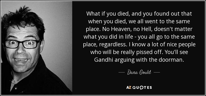 What if you died, and you found out that when you died, we all went to the same place. No Heaven, no Hell, doesn't matter what you did in life - you all go to the same place, regardless. I know a lot of nice people who will be really pissed off. You'll see Gandhi arguing with the doorman. - Dana Gould