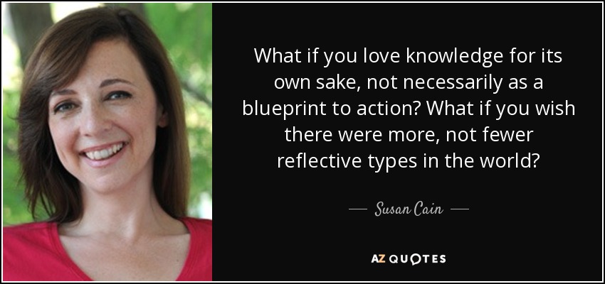 What if you love knowledge for its own sake, not necessarily as a blueprint to action? What if you wish there were more, not fewer reflective types in the world? - Susan Cain