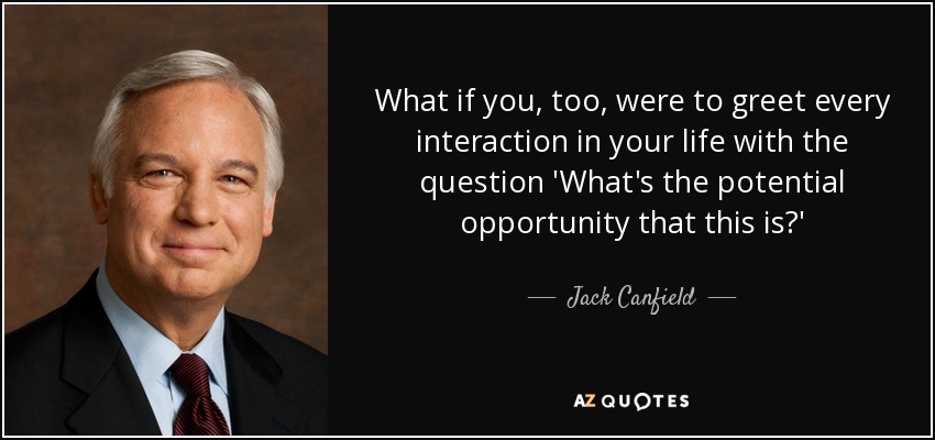 What if you, too, were to greet every interaction in your life with the question 'What's the potential opportunity that this is?' - Jack Canfield
