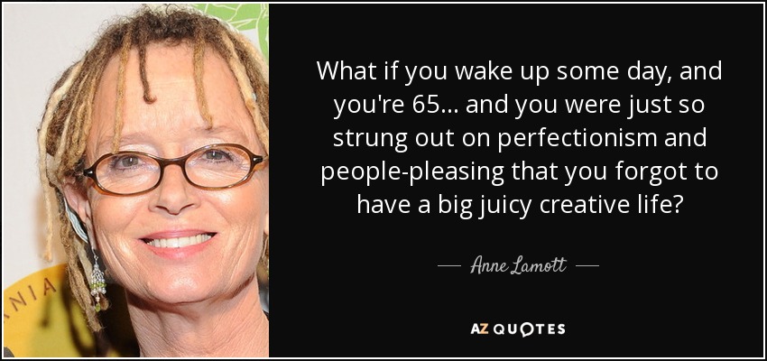 What if you wake up some day, and you're 65... and you were just so strung out on perfectionism and people-pleasing that you forgot to have a big juicy creative life? - Anne Lamott