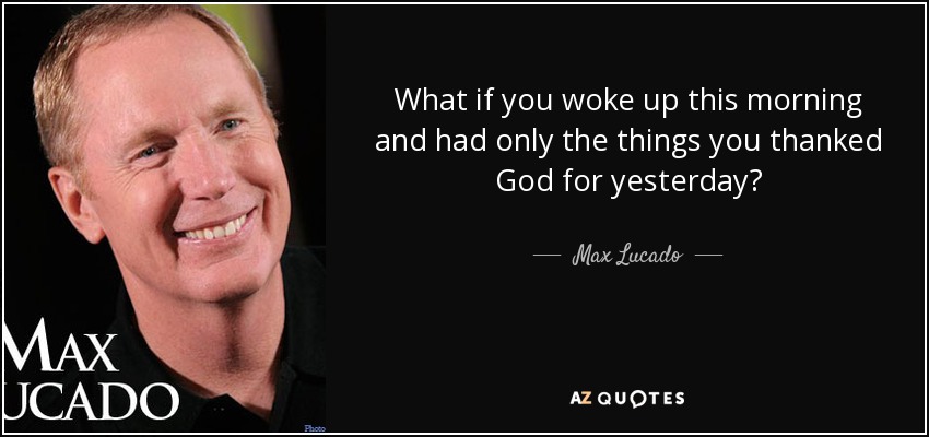 What if you woke up this morning and had only the things you thanked God for yesterday? - Max Lucado