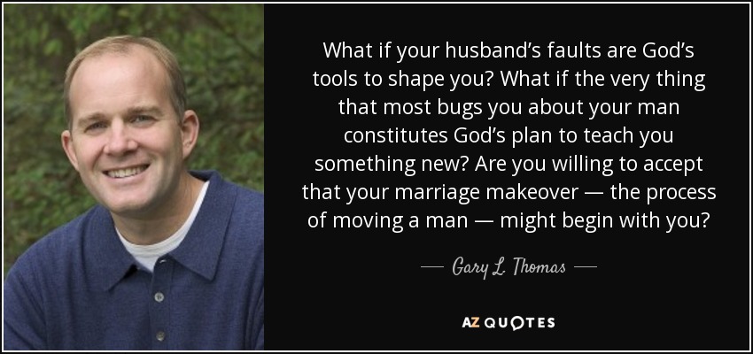 What if your husband’s faults are God’s tools to shape you? What if the very thing that most bugs you about your man constitutes God’s plan to teach you something new? Are you willing to accept that your marriage makeover — the process of moving a man — might begin with you? - Gary L. Thomas