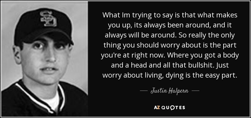 What Im trying to say is that what makes you up, its always been around, and it always will be around. So really the only thing you should worry about is the part you're at right now. Where you got a body and a head and all that bullshit. Just worry about living, dying is the easy part. - Justin Halpern